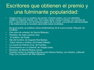 Escritores que obtienen el premio y una fulminante popularidad:  Vargas Llosa, con  La ciudad y los perros ; Vicente Leñero, con  Los albañiles ; Guillermo Cabrera Infante, con  Tres tristes tigres ; Carlos Fuentes, con  Cambio de piel ; y José Donoso, con  El obsceno pájaro de la noche . Los premios internacionales y las traducciones se suceden para todos estos novelistas.  De igual suerte, se publican obras emblemáticas de la nueva novela:  Rayuela , de Cortázar;  Cien años de soledad , de García Márquez;  Paradiso , de José Lezama Lima; El astillero , de Onetti;  Hijo del hombre , de Augusto Roa Bastos; Sobre héroes y tumbas , de Ernesto Sábato;   La muerte de Artemio Cruz , de Fuentes;  Conversación en La Catedral , de Vargas Llosa; Bomarzo , de Manuel Mujica Laínez.  También inician su andadura figuras como Severo Sarduy, con  Gestos , y Manuel Puig, con  La traición de Rita Hayworth .  