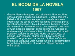 EL BOOM DE LA NOVELA 1967   Gabriel García Márquez puso el talento. Buenos Aires echó a andar la máquina publicitaria. Europa primero y Estados Unidos después aportaron un efervescente interés por las cosas de América latina generado por la Revolución Cubana. El resultado fue el llamado "boom" de la narrativa latinoamericana, una explosión que tuvo a "Cien años de soledad" como detonante. Gracias al realismo mágico del colombiano, los lectores del mundo pudieron conocer al peruano Mario Vargas Llosa, al chileno José Donoso, al argentino Julio Cortázar, al brasileño Jorge Amado, al cubano Guillermo Cabrera Infante, al uruguayo Juan Carlos Onetti, al guatemalteco Miguel Ángel Asturias, al mexicano Carlos Fuentes, entre otros.  