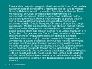Treinta años después, apagado el estruendo del "boom", es posible ajustar un poco la perspectiva y reconocer que el Perú de Vargas Llosa, la Bahía de Amado, y la mítica Santa María (Buenos Aires-Montevideo) de Onetti se despliegan efectivamente en encumbrados universos literarios, poderosas metáforas de los ambientes que reflejan. Pero al mismo tiempo es posible advertir que la narrativa latinoamericana del siglo XX reconoce tres escritores modelo: García Márquez, Cortázar y el argentino Jorge Luis Borges. Modelo en el sentido de que abrieron nuevas rutas al idioma seguidas después por otros escritores, de manera que puede decirse ahora que alguien escribe "a la García Márquez" o "a la Cortázar". Borges, ajeno al "boom", tiene un relieve diferente: no sólo ensanchó la lengua como nadie en el mundo de habla castellana sino que produjo nuevas maneras de imaginar en el universo de la cultura occidental: su influencia ha sido reconocida por otros escritores, pero también por pintores y músicos, en su mayoría europeos. Si García Márquez cautivó al público europeo por su exotismo, Borges lo fascinó por su familiaridad, por la desenvoltura con la que jugó con sus tradiciones, brillante exequias  (1)  de un mundo agotado. A ese juego, que Borges pudo jugar por escribir desde Buenos Aires (ese arrabal de la cultura europea), técnicos solemnes le llaman hoy deconstrucción, posmodernismo, etcétera.  1.  f. pl. Honras fúnebres. 