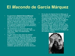 El  Macondo  de García Márquez El colombiano  Gabriel García Márquez  (1928) es el más famoso y leído de los grandes narradores hispanoamericanos. Su infancia en la costa caribeña le proporcionó temas e historias para crear el imaginario  Macondo . Como otros escenarios míticos de la narrativa hispanoamericana, simboliza la conflictiva realidad de todo el continente y del ser humano en general.  Allí ambientará sus primeras obras ( El coronel no tiene quien le escriba , 1961;  La mala hora , 1962), de desbordante imaginación. Su gran éxito es  Cien años de soledad  (1967), novela emblemática del boom hispanoamericano. Narra la historia de siete generaciones de una familia perseguida por un destino fatal que resume simbólicamente la evolución sociopolítica del subcontinente. Obra maestra del realismo mágico, lo fantástico y lo insólito se mezclan con lo cotidiano, gracias al don de narrar del autor.  En la obra de Gabriel García Márquez el periodismo y la literatura, sus dos oficios, se han entrecruzado muchas veces, como en el apasionante reportaje  Relato de un náufrago  (1955) o en uno de sus últimos libros,  Noticia de un secuestro  (1996). De parecido estilo será  El otoño del patriarca  (1975), sobre un dictador. Sus siguientes obras ( Crónica de una muerte anunciada , 1981;  El amor en los tiempos del cólera , 1985) con la misma cuidada estructura y calidad literaria, se alejan ya del realismo mágico.  