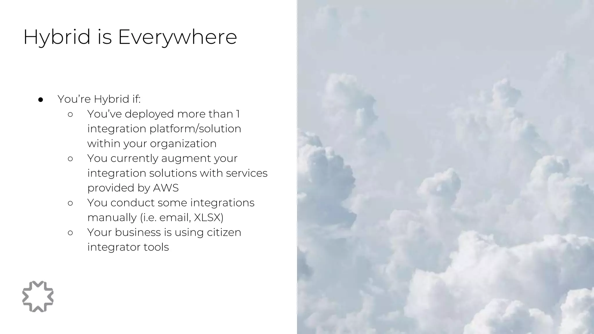 ● You’re Hybrid if:
○ You’ve deployed more than 1
integration platform/solution
within your organization
○ You currently augment your
integration solutions with services
provided by AWS
○ You conduct some integrations
manually (i.e. email, XLSX)
○ Your business is using citizen
integrator tools
Hybrid is Everywhere
 