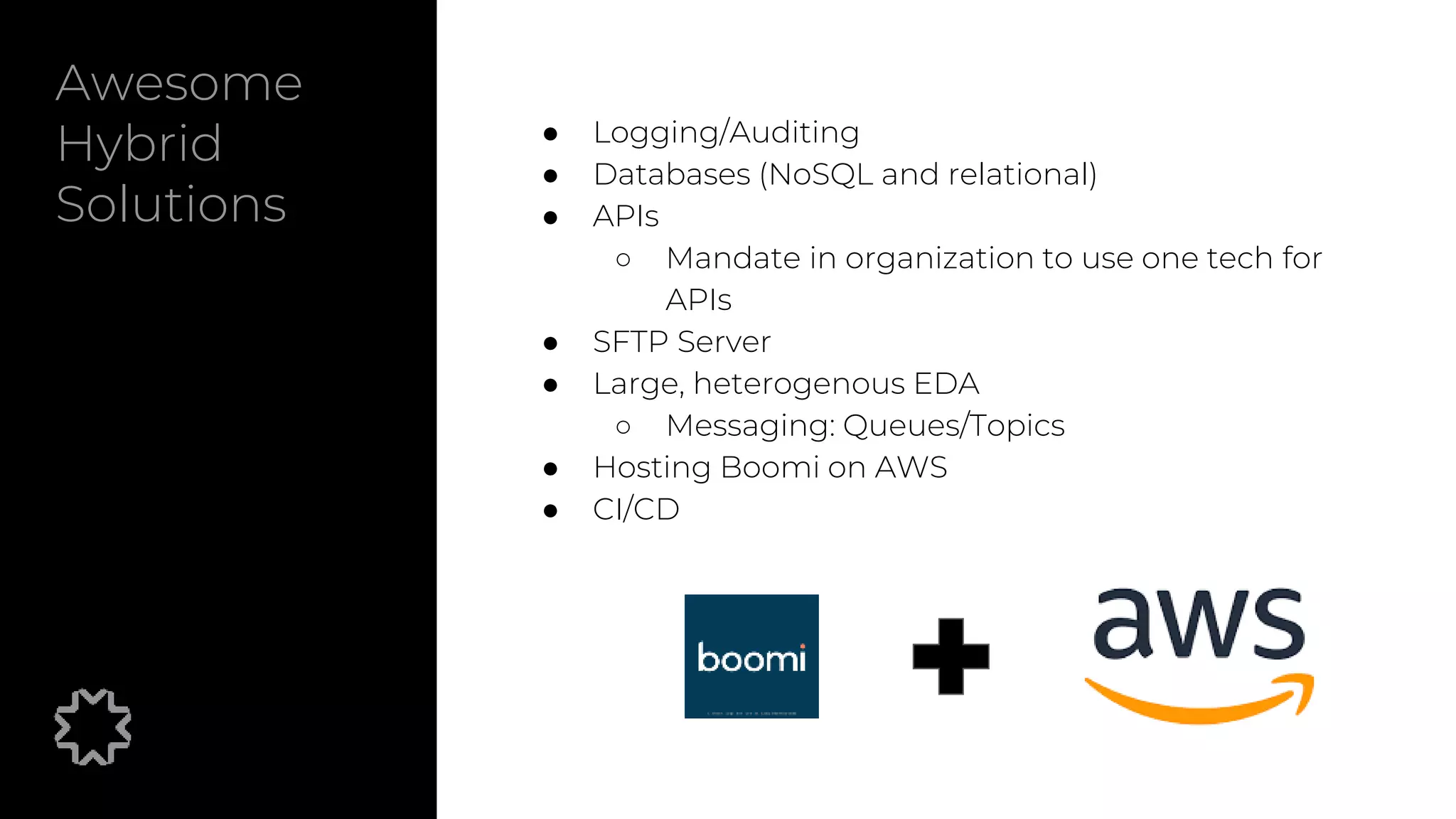 Awesome
Hybrid
Solutions
● Logging/Auditing
● Databases (NoSQL and relational)
● APIs
○ Mandate in organization to use one tech for
APIs
● SFTP Server
● Large, heterogenous EDA
○ Messaging: Queues/Topics
● Hosting Boomi on AWS
● CI/CD
 