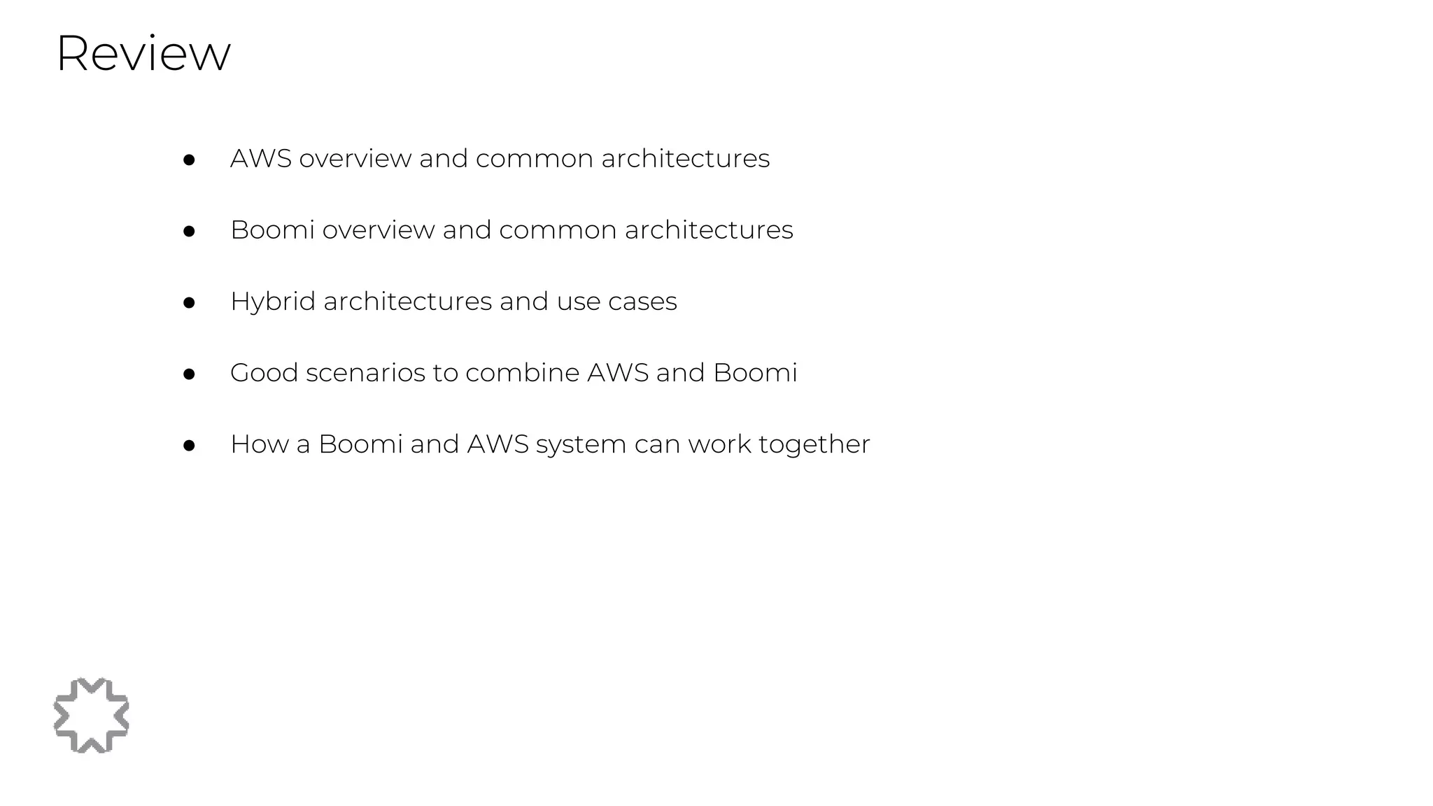 Review
● AWS overview and common architectures
● Boomi overview and common architectures
● Hybrid architectures and use cases
● Good scenarios to combine AWS and Boomi
● How a Boomi and AWS system can work together
 