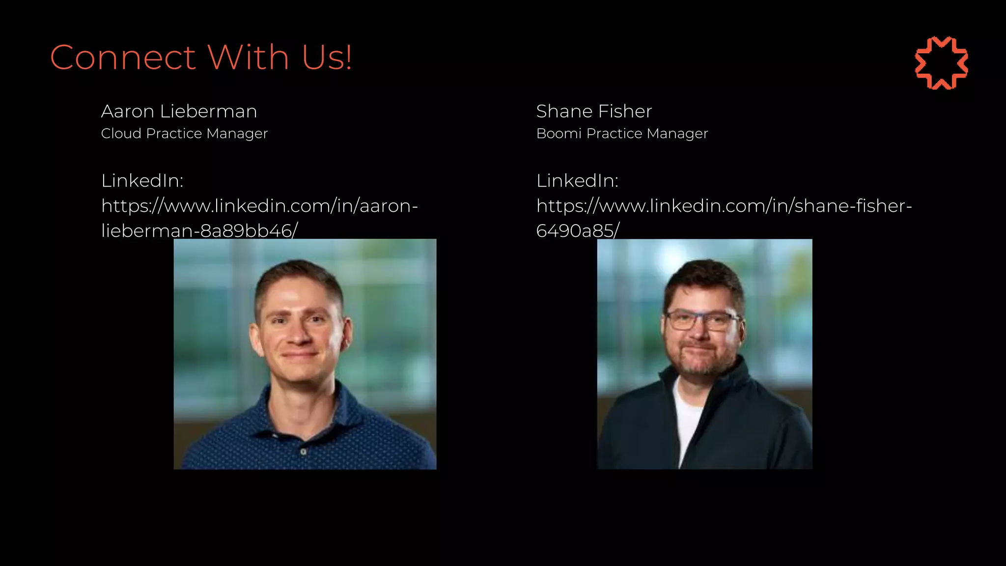 Connect With Us!
Aaron Lieberman
Cloud Practice Manager
LinkedIn:
https://www.linkedin.com/in/aaron-
lieberman-8a89bb46/
Shane Fisher
Boomi Practice Manager
LinkedIn:
https://www.linkedin.com/in/shane-fisher-
6490a85/
 