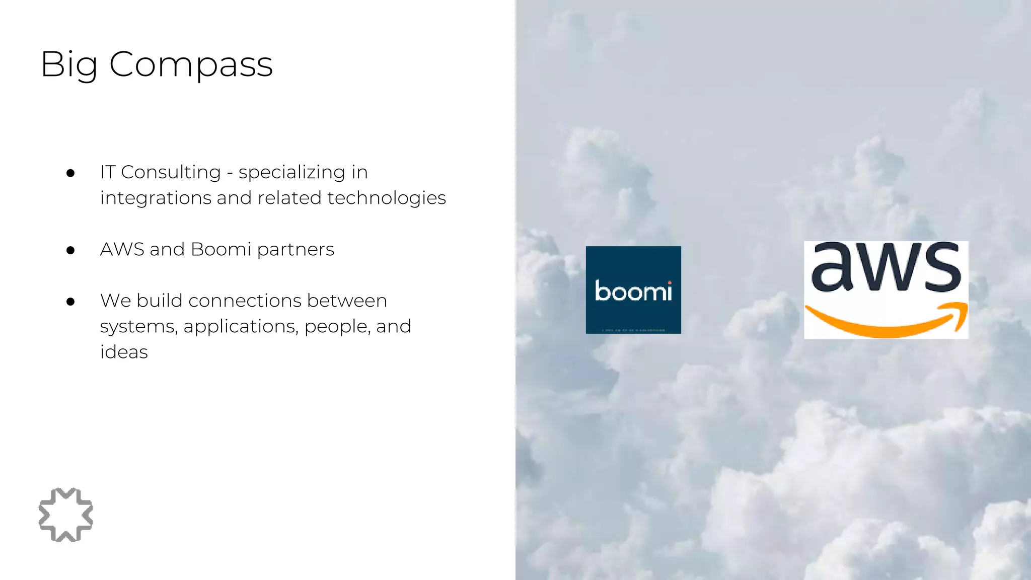 ● IT Consulting - specializing in
integrations and related technologies
● AWS and Boomi partners
● We build connections between
systems, applications, people, and
ideas
Big Compass
 