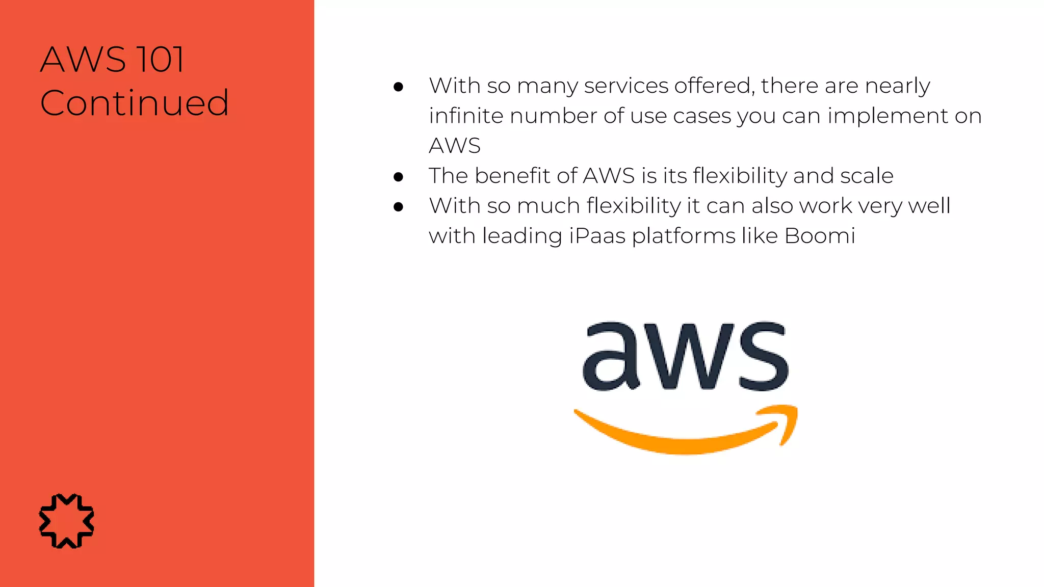 ● With so many services offered, there are nearly
infinite number of use cases you can implement on
AWS
● The benefit of AWS is its flexibility and scale
● With so much flexibility it can also work very well
with leading iPaas platforms like Boomi
AWS 101
Continued
 