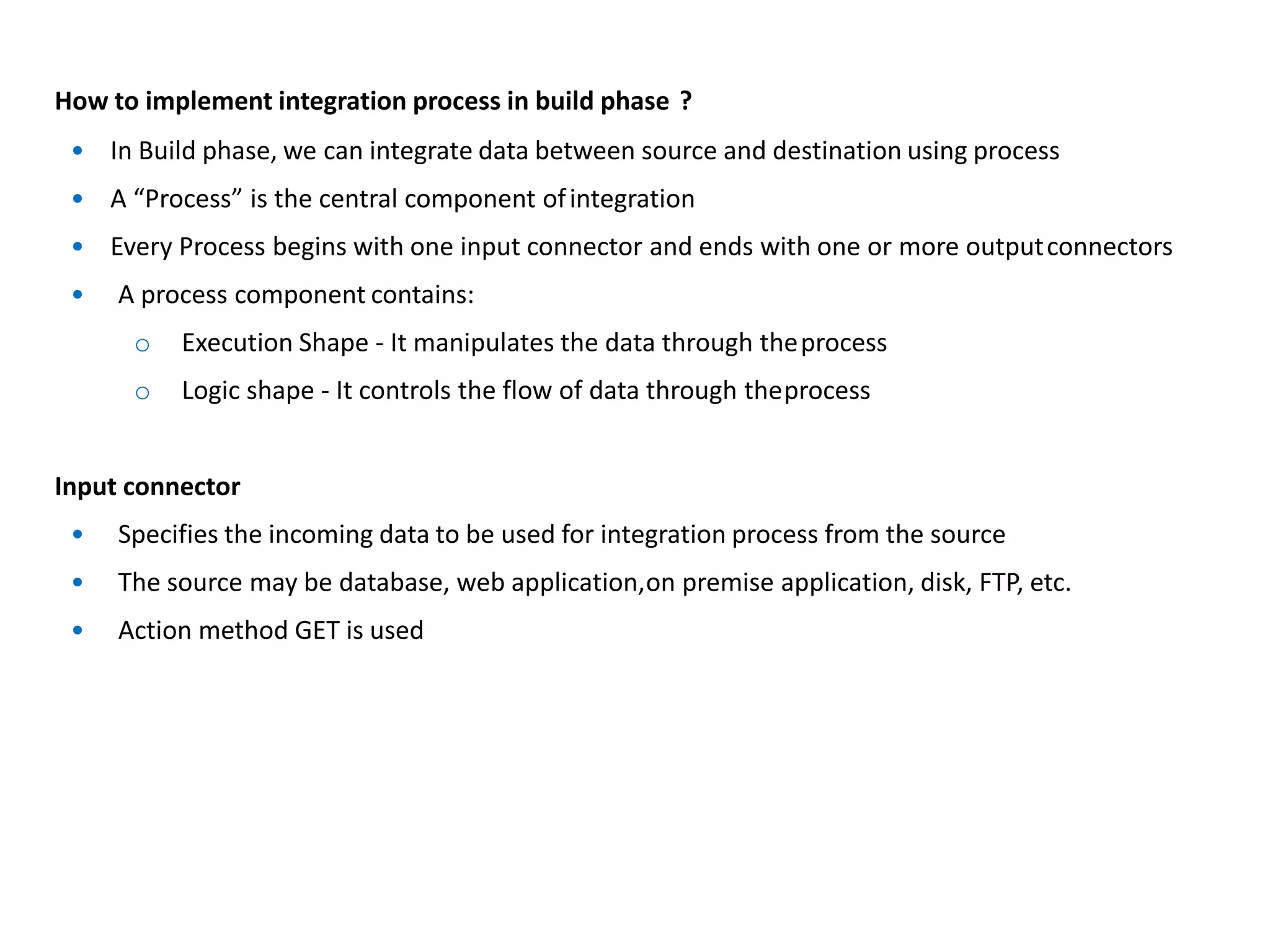 How to implement integration process in build phase ?
• In Build phase, we can integrate data between source and destination using process
• A “Process” is the central component ofintegration
• Every Process begins with one input connector and ends with one or more outputconnectors
• A process component contains:
o Execution Shape - It manipulates the data through theprocess
o Logic shape - It controls the flow of data through theprocess
Input connector
• Specifies the incoming data to be used for integration process from the source
• The source may be database, web application,on premise application, disk, FTP, etc.
• Action method GET is used
 