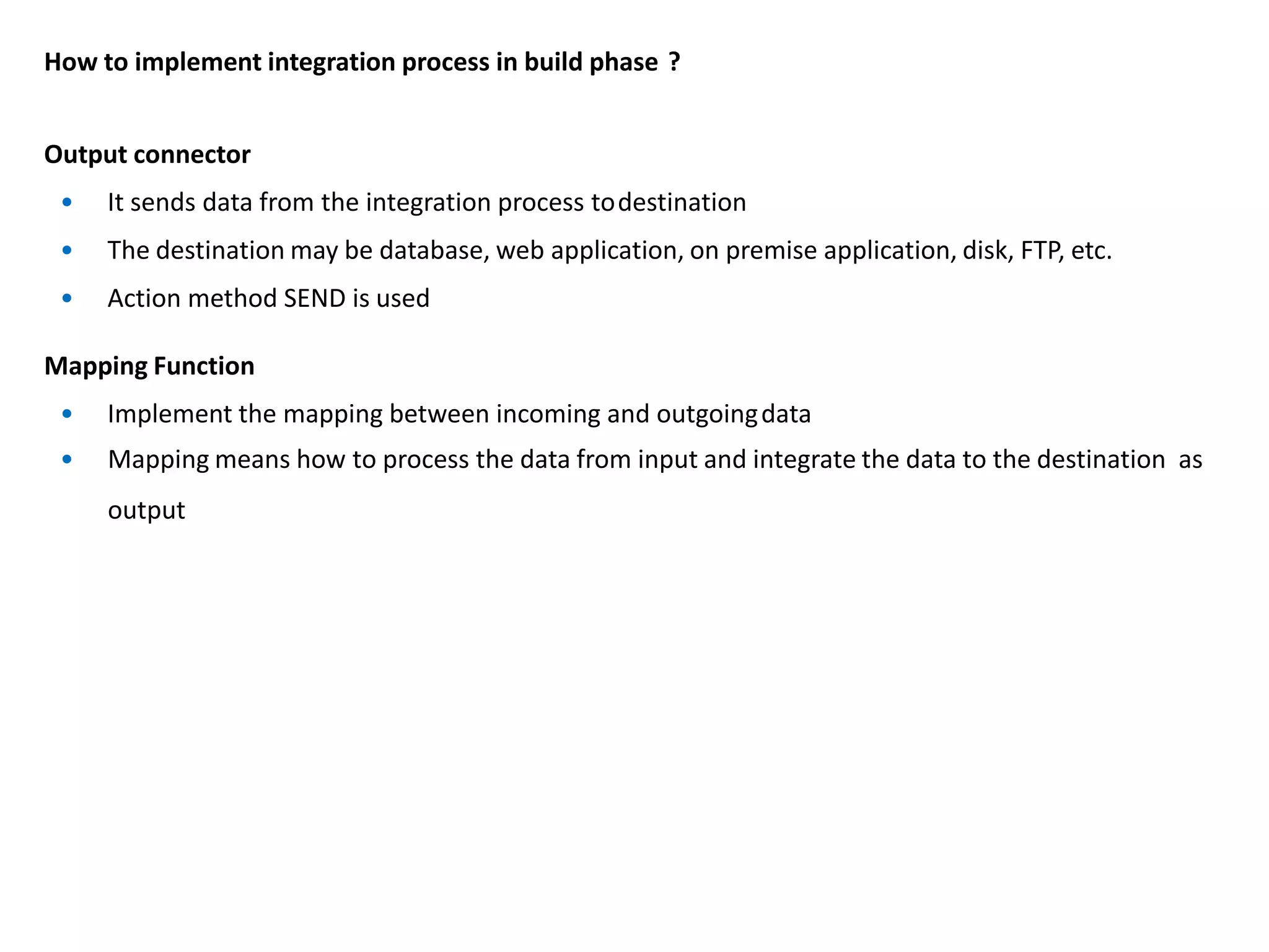 How to implement integration process in build phase ?
Output connector
• It sends data from the integration process todestination
• The destination may be database, web application, on premise application, disk, FTP, etc.
• Action method SEND is used
Mapping Function
• Implement the mapping between incoming and outgoingdata
• Mapping means how to process the data from input and integrate the data to the destination as
output
 