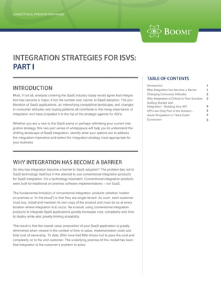 CONNECT ONCE, INTEGRATE EVERYWHERE
CONNECT ONCE, INTEGRATE EVERYWHERE




INTEGRATION STRATEGIES FOR ISVS:
PART I
                                                                                              TABLE OF CONTENTS
                                                                                              Introduction                                  1
INTRODUCTION                                                                                  Why Integration has become a Barrier          1
Most, if not all, analysts covering the SaaS industry today would agree that integra-         Changing Consumer Attitudes                   2
                                                                                              Why Integration is Critical to Your Success   2
tion has become a major, if not the number one, barrier to SaaS adoption. The pro-
                                                                                              Getting Started with
liferation of SaaS applications, an intensifying competitive landscape, and changes                                                         3
                                                                                              Integration – Building Your API
in consumer attitudes and buying patterns all contribute to the rising importance of          API’s are Only Part of the Solution…          3
integration and have propelled it to the top of the strategic agenda for ISV’s.               Avoid Temptation to “Hard Code”               4
                                                                                              Conclusion                                    5
Whether you are a new to the SaaS arena or perhaps rethinking your current inte-
gration strategy, this two-part series of whitepapers will help you to understand the
shifting landscape of SaaS integration, identify what your options are to address
the integration imperative and select the integration strategy most appropriate for
your business




WHY INTEGRATION HAS BECOME A BARRIER
So why has integration become a barrier to SaaS adoption? The problem lies not in
SaaS technology itself but in the attempt to use conventional integration products
for SaaS integration. It’s a technology mismatch. Conventional integration products
were built for traditional on premise software implementations – not SaaS.

The fundamental limitation of conventional integration products (whether hosted
on premise or “in the cloud”) is that they are single-tenant. As such, each customer
must buy, install and maintain its own copy of the product and must do so at every
location where integration is to occur. As a result, using conventional integration
products to integrate SaaS applications greatly increases cost, complexity and time
to deploy while also greatly limiting scalability.

The result is that the overall value proposition of your SaaS application is greatly
diminished when viewed in the context of time to value, implementation costs and
total cost of ownership. To date, ISVs have had little choice but to pass the cost and        Boomi Corporate Headquarters
complexity on to the end customer. The underlying premise of this model has been              Address: 801 Cassatt Road, Suite 120,
                                                                                              Berwyn, PA 19312
that integration is the customer’s problem to solve.
                                                                                              Tel: (800) 732-3602
                                                                                              Email: info@boomi.com

                                                                                              West Coast Office
                                                                                              Address: 473 Jackson St., 3 rd Floor
                                                                                              San Francisco, CA 94111
                                                                                              Tel: (800) 732-3602
                                                                                        P 1   Email: info@boomi.com
 