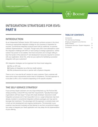 CONNECT ONCE, INTEGRATE EVERYWHERE
CONNECT ONCE, INTEGRATE EVERYWHERE




INTEGRATION STRATEGIES FOR ISVS:
PART II
                                                                                            TABLE OF CONTENTS
                                                                                            Introduction                                 1
INTRODUCTION                                                                                The Self-Service Strategy                    1
As an Independent Software Vendor (ISV) looking to achieve success in the cloud,            Employ an Integration-as-a-Service
                                                                                            (IaaS) Solution                              2
choosing an appropriate integration strategy for your business is imperative for
                                                                                            Professional Services / System Integrators   4
success. Conventional integration products were built for traditional, on-premise
                                                                                            Conclusion                                   5
software implementations – not SaaS. Though many ISV’s have attempted to solve
the integration challenge with API’s or hard-coding to strategic applications, neither
solution has proven to be scalable. And most consumers are no longer willing to
bear the burden of the extensive IT and development resources required to connect
with your application. Given this, what are your options for facilitating successful
integration with your customers?

ISV integration strategies can be organized into three broad categories:

  A) Offer an API only
  B) Employ an Integration-as-a-Service (IaaS) solution
  C) Offer professional services or partner with a Systems Integrator

There is not a “one-size-fits-all” solution for every customer. Every customer will
have some unique requirements and/or level of competence. The best approach is
to be able to offer a mix of solutions depending on the specific situation.




THE SELF-SERVICE STRATEGY
If your primary target customers are very large enterprises e.g. the Fortune 500,
simply providing a robust API may meet their requirements. Typically these larger
organizations will have large IT shops with ample developer resources to build
integration processes and in fact may prefer to do so. Larger enterprises may have
already invested in conventional integration software packages and may want to
leverage that investment. The advantage with this approach is certainly lower cost
in both up front development and ongoing maintenance. The downside is your
customer may become frustrated as they attempt to use their conventional integra-           Boomi Corporate Headquarters
                                                                                            Address: 801 Cassatt Road, Suite 120,
tion suites to integrate your SaaS application and may delay the full implementation        Berwyn, PA 19312
of your offering.                                                                           Tel: (800) 732-3602
                                                                                            Email: info@boomi.com

                                                                                            West Coast Office
                                                                                            Address: 473 Jackson St., 3 rd Floor
                                                                                            San Francisco, CA 94111
                                                                                            Tel: (800) 732-3602
                                                                                      P 1   Email: info@boomi.com
 