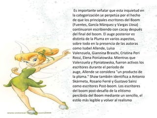   Es importante señalar que esta inquietud en la categorización se perpetúa por el hecho de que los principales escritores del Boom (Fuentes, García Márquez y Vargas Llosa) continuaron escribiendo con cacay después del final del boom. El auge posterior es distinta de la Pluma en varios aspectos, sobre todo en la presencia de las autoras como Isabel Allende, Luisa Valenzuela, Giannina Braschi, Cristina Peri Rossi, Elena Poniatowska.   Mientras que Valenzuela y Poniatowska, fueron activos los escritores durante el período de auge, Allende se considera "un producto de la pluma." Shaw también identifica a Antonio Skármeta, Rosario Ferré y Gustavo Sainz como escritores Post-boom. Los escritores del boom post-desafío de la elitismo percibida del Boom mediante un sencillo, el estilo más legible y volver al realismo 