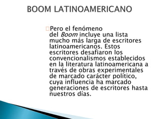 Pero el fenómeno 
del Boom incluye una lista 
mucho más larga de escritores 
latinoamericanos. Estos 
escritores desafiaron los 
convencionalismos establecidos 
en la literatura latinoamericana a 
través de obras experimentales 
de marcado carácter político, 
cuya influencia ha marcado 
generaciones de escritores hasta 
nuestros días. 
 