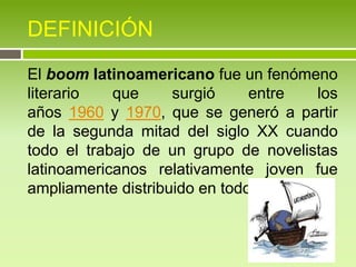 DEFINICIÓN
El boom latinoamericano fue un fenómeno
literario que surgió entre los
años 1960 y 1970, que se generó a partir
de la segunda mitad del siglo XX cuando
todo el trabajo de un grupo de novelistas
latinoamericanos relativamente joven fue
ampliamente distribuido en todo el mundo.
 