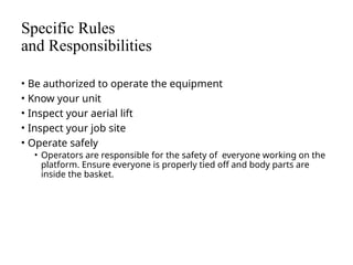 Specific Rules
and Responsibilities
• Be authorized to operate the equipment
• Know your unit
• Inspect your aerial lift
• Inspect your job site
• Operate safely
• Operators are responsible for the safety of everyone working on the
platform. Ensure everyone is properly tied off and body parts are
inside the basket.
 