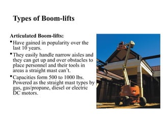 Types of Boom-lifts
Articulated Boom-lifts:
Have gained in popularity over the
last 10 years.
They easily handle narrow aisles and
they can get up and over obstacles to
place personnel and their tools in
areas a straight mast can’t.
Capacities form 500 to 1000 lbs.
Powered as the straight mast types by
gas, gas/propane, diesel or electric
DC motors.
 