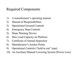 Required Components
1) A manufacturer’s operating manual.
2) Manual of Responsibilities
3) Operational Ground Controls
4) Emergency Stop Controls
5) Slope Warning Device
6) Max Load Capacity on Platform
7) Certificate of Annual Inspection
8) Manufacturer’s Anchor Points
9) Operational Controls (“hold to run” type)
10) An Auxiliary/Manual Lowering System (Power Loss)
 