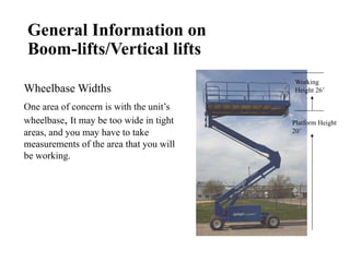 General Information on
Boom-lifts/Vertical lifts
Platform Height
20’
Working
Height 26’
Wheelbase Widths
One area of concern is with the unit’s
wheelbase, It may be too wide in tight
areas, and you may have to take
measurements of the area that you will
be working.
 