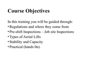 Course Objectives
In this training you will be guided through:
•Regulations and where they come from
•Pre-shift Inspections – Job site Inspections
•Types of Aerial Lifts
•Stability and Capacity
•Practical (hands 0n).
 