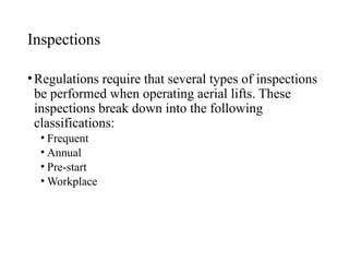 Inspections
•Regulations require that several types of inspections
be performed when operating aerial lifts. These
inspections break down into the following
classifications:
• Frequent
• Annual
• Pre-start
• Workplace
 