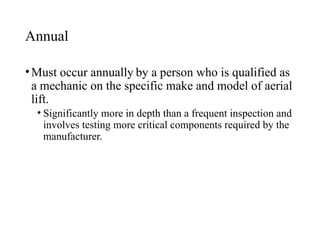 Annual
•Must occur annually by a person who is qualified as
a mechanic on the specific make and model of aerial
lift.
• Significantly more in depth than a frequent inspection and
involves testing more critical components required by the
manufacturer.
 