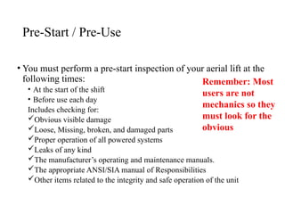 Pre-Start / Pre-Use
• You must perform a pre-start inspection of your aerial lift at the
following times:
• At the start of the shift
• Before use each day
Includes checking for:
Obvious visible damage
Loose, Missing, broken, and damaged parts
Proper operation of all powered systems
Leaks of any kind
The manufacturer’s operating and maintenance manuals.
The appropriate ANSI/SIA manual of Responsibilities
Other items related to the integrity and safe operation of the unit
Remember: Most
users are not
mechanics so they
must look for the
obvious
 