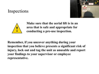 Inspections
Make sure that the aerial lift is in an
area that is safe and appropriate for
conducting a pre-use inspection.
Remember, if you uncover anything during your
inspection that you believe presents a significant risk of
injury, lock out and tag the unit as unusable and report
your findings to your supervisor or employee
representative.
 