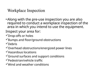 Workplace Inspection
•Along with the pre-use inspection you are also
required to conduct a workplace inspection of the
area in which you intend to use the equipment.
Inspect your area for:
Drop-offs or holes
Bumps and floor/ground obstructions
Debris
Overhead obstructions/energized power lines
Hazardous locations
Ground surfaces and support conditions
Pedestrian/vehicle traffic
Wind and weather conditions
 