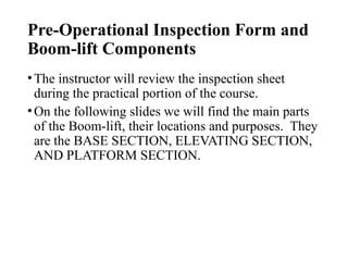 Pre-Operational Inspection Form and
Boom-lift Components
•The instructor will review the inspection sheet
during the practical portion of the course.
•On the following slides we will find the main parts
of the Boom-lift, their locations and purposes. They
are the BASE SECTION, ELEVATING SECTION,
AND PLATFORM SECTION.
 