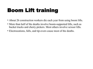 Boom Lift training
• About 26 construction workers die each year from using boom lifts.
• More than half of the deaths involve boom-supported lifts, such as
bucket trucks and cherry pickers. Most others involve scissor lifts.
• Electrocutions, falls, and tip-overs cause most of the deaths.
 