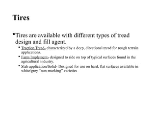 Tires
Tires are available with different types of tread
design and fill agent.
 Traction Tread- characterized by a deep, directional tread for rough terrain
applications.
 Farm Implement- designed to ride on top of typical surfaces found in the
agricultural industry.
 Slab application/Solid- Designed for use on hard, flat surfaces available in
white/grey “non-marking” varieties
 