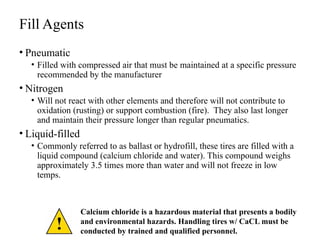 Fill Agents
• Pneumatic
• Filled with compressed air that must be maintained at a specific pressure
recommended by the manufacturer
• Nitrogen
• Will not react with other elements and therefore will not contribute to
oxidation (rusting) or support combustion (fire). They also last longer
and maintain their pressure longer than regular pneumatics.
• Liquid-filled
• Commonly referred to as ballast or hydrofill, these tires are filled with a
liquid compound (calcium chloride and water). This compound weighs
approximately 3.5 times more than water and will not freeze in low
temps.
Calcium chloride is a hazardous material that presents a bodily
and environmental hazards. Handling tires w/ CaCL must be
conducted by trained and qualified personnel.
 