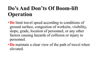 Do’s And Don’ts Of Boom-lift
Operation
•Do limit travel speed according to conditions of
ground surface, congestion of worksite, visibility,
slope, grade, location of personnel, or any other
factors causing hazards of collision or injury to
personnel.
•Do maintain a clear view of the path of travel when
elevated.
 