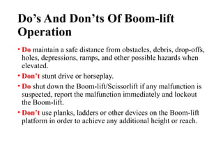Do’s And Don’ts Of Boom-lift
Operation
• Do maintain a safe distance from obstacles, debris, drop-offs,
holes, depressions, ramps, and other possible hazards when
elevated.
• Don’t stunt drive or horseplay.
• Do shut down the Boom-lift/Scissorlift if any malfunction is
suspected, report the malfunction immediately and lockout
the Boom-lift.
• Don’t use planks, ladders or other devices on the Boom-lift
platform in order to achieve any additional height or reach.
 