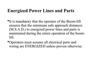 Energized Power Lines and Parts
It is mandatory that the operator of the Boom-lift
ensures that the minimum safe approach distances
(M.S.A.D.) to energized power lines and parts is
maintained during the entire operation of the boom-
lift.
Operators must assume all electrical parts and
wiring are ENERGIZED unless proven otherwise.
 