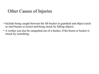 Other Causes of Injuries
• Include being caught between the lift bucket or guardrail and object (such
as steel beams or joists) and being struck by falling objects.
• A worker can also be catapulted out of a bucket, if the boom or bucket is
struck by something.
 
