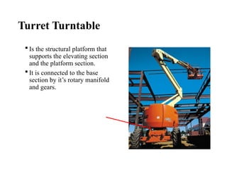 Turret Turntable
 Is the structural platform that
supports the elevating section
and the platform section.
 It is connected to the base
section by it’s rotary manifold
and gears.
 