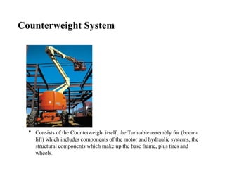 Counterweight System
 Consists of the Counterweight itself, the Turntable assembly for (boom-
lift) which includes components of the motor and hydraulic systems, the
structural components which make up the base frame, plus tires and
wheels.
 