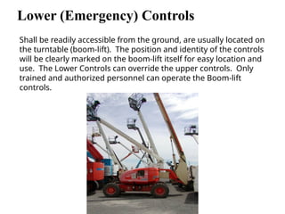 Lower (Emergency) Controls
Shall be readily accessible from the ground, are usually located on
the turntable (boom-lift). The position and identity of the controls
will be clearly marked on the boom-lift itself for easy location and
use. The Lower Controls can override the upper controls. Only
trained and authorized personnel can operate the Boom-lift
controls.
 