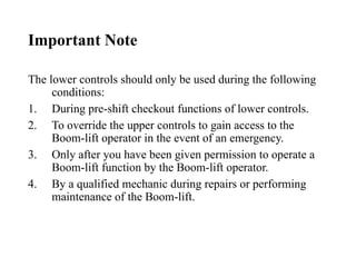Important Note
The lower controls should only be used during the following
conditions:
1. During pre-shift checkout functions of lower controls.
2. To override the upper controls to gain access to the
Boom-lift operator in the event of an emergency.
3. Only after you have been given permission to operate a
Boom-lift function by the Boom-lift operator.
4. By a qualified mechanic during repairs or performing
maintenance of the Boom-lift.
 