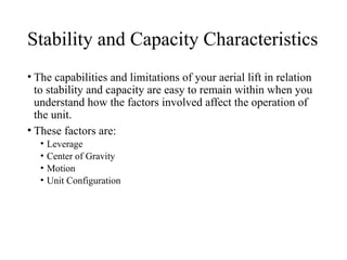 Stability and Capacity Characteristics
• The capabilities and limitations of your aerial lift in relation
to stability and capacity are easy to remain within when you
understand how the factors involved affect the operation of
the unit.
• These factors are:
• Leverage
• Center of Gravity
• Motion
• Unit Configuration
 