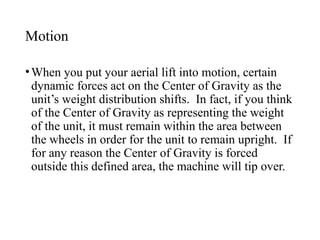 Motion
•When you put your aerial lift into motion, certain
dynamic forces act on the Center of Gravity as the
unit’s weight distribution shifts. In fact, if you think
of the Center of Gravity as representing the weight
of the unit, it must remain within the area between
the wheels in order for the unit to remain upright. If
for any reason the Center of Gravity is forced
outside this defined area, the machine will tip over.
 