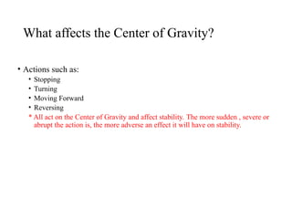 What affects the Center of Gravity?
• Actions such as:
• Stopping
• Turning
• Moving Forward
• Reversing
* All act on the Center of Gravity and affect stability. The more sudden , severe or
abrupt the action is, the more adverse an effect it will have on stability.
 