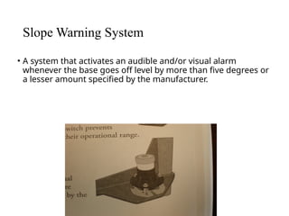 Slope Warning System
• A system that activates an audible and/or visual alarm
whenever the base goes off level by more than five degrees or
a lesser amount specified by the manufacturer.
 