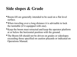 Side slopes & Grade
Boom-lift are generally intended to be used on a flat level
surface.
When traveling over a long distance it is advisable to lock
the turntable (if it equipped with one).
Keep the boom mast retracted and keep the operator platform
at or below the horizontal position with the ground.
The Boom-lift should not be driven on grades or sideslopes
exceeding those specified on caution placards or indicated on
Operations Manual.
 