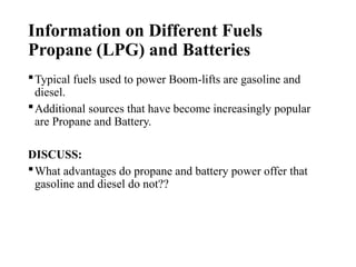 Information on Different Fuels
Propane (LPG) and Batteries
Typical fuels used to power Boom-lifts are gasoline and
diesel.
Additional sources that have become increasingly popular
are Propane and Battery.
DISCUSS:
What advantages do propane and battery power offer that
gasoline and diesel do not??
 