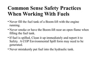 Common Sense Safety Practices
When Working With Fuels
• Never fill the fuel tank of a Boom-lift with the engine
running.
• Never smoke or have the Boom-lift near an open flame when
filling the fuel tank.
• If fuel is spilled, Clean it up immediately and report it to
Safety. A COP Environmental Spill form may need to be
generated.
• Never mistakenly put fuel into the hydraulic tank.
 