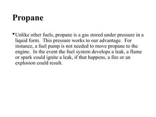 Propane
Unlike other fuels, propane is a gas stored under pressure in a
liquid form. This pressure works to our advantage. For
instance, a fuel pump is not needed to move propane to the
engine. In the event the fuel system develops a leak, a flame
or spark could ignite a leak, if that happens, a fire or an
explosion could result.
 