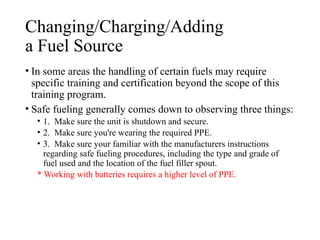 Changing/Charging/Adding
a Fuel Source
• In some areas the handling of certain fuels may require
specific training and certification beyond the scope of this
training program.
• Safe fueling generally comes down to observing three things:
• 1. Make sure the unit is shutdown and secure.
• 2. Make sure you're wearing the required PPE.
• 3. Make sure your familiar with the manufacturers instructions
regarding safe fueling procedures, including the type and grade of
fuel used and the location of the fuel filler spout.
* Working with batteries requires a higher level of PPE.
 