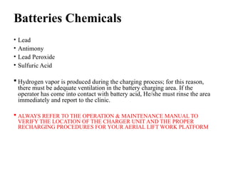 Batteries Chemicals
• Lead
• Antimony
• Lead Peroxide
• Sulfuric Acid
 Hydrogen vapor is produced during the charging process; for this reason,
there must be adequate ventilation in the battery charging area. If the
operator has come into contact with battery acid, He/she must rinse the area
immediately and report to the clinic.
 ALWAYS REFER TO THE OPERATION & MAINTENANCE MANUAL TO
VERIFY THE LOCATION OF THE CHARGER UNIT AND THE PROPER
RECHARGING PROCEDURES FOR YOUR AERIAL LIFT WORK PLATFORM
 