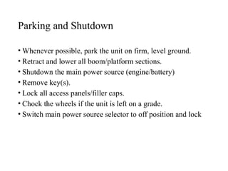 Parking and Shutdown
• Whenever possible, park the unit on firm, level ground.
• Retract and lower all boom/platform sections.
• Shutdown the main power source (engine/battery)
• Remove key(s).
• Lock all access panels/filler caps.
• Chock the wheels if the unit is left on a grade.
• Switch main power source selector to off position and lock
 